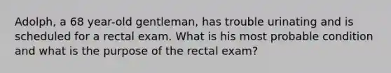 Adolph, a 68 year-old gentleman, has trouble urinating and is scheduled for a rectal exam. What is his most probable condition and what is the purpose of the rectal exam?