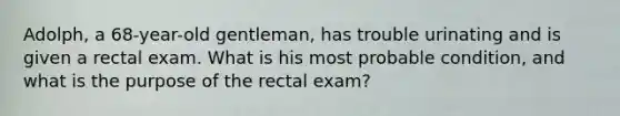 Adolph, a 68-year-old gentleman, has trouble urinating and is given a rectal exam. What is his most probable condition, and what is the purpose of the rectal exam?