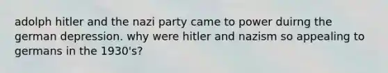 adolph hitler and the nazi party came to power duirng the german depression. why were hitler and nazism so appealing to germans in the 1930's?