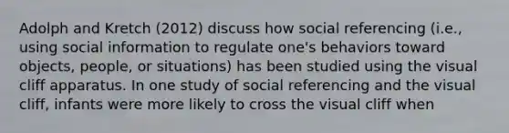 Adolph and Kretch (2012) discuss how social referencing (i.e., using social information to regulate one's behaviors toward objects, people, or situations) has been studied using the visual cliff apparatus. In one study of social referencing and the visual cliff, infants were more likely to cross the visual cliff when