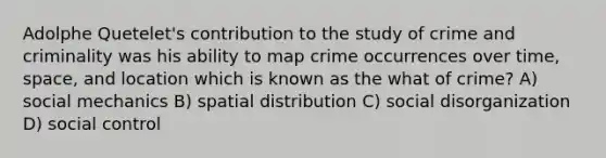 Adolphe Quetelet's contribution to the study of crime and criminality was his ability to map crime occurrences over time, space, and location which is known as the what of crime? A) social mechanics B) spatial distribution C) social disorganization D) social control