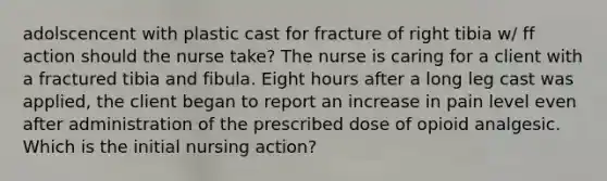 adolscencent with plastic cast for fracture of right tibia w/ ff action should the nurse take? The nurse is caring for a client with a fractured tibia and fibula. Eight hours after a long leg cast was applied, the client began to report an increase in pain level even after administration of the prescribed dose of opioid analgesic. Which is the initial nursing action?