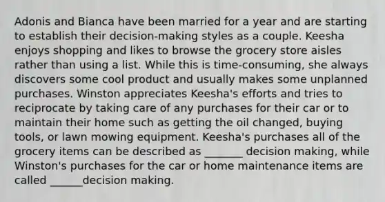 Adonis and Bianca have been married for a year and are starting to establish their decision-making styles as a couple. Keesha enjoys shopping and likes to browse the grocery store aisles rather than using a list. While this is time-consuming, she always discovers some cool product and usually makes some unplanned purchases. Winston appreciates Keesha's efforts and tries to reciprocate by taking care of any purchases for their car or to maintain their home such as getting the oil changed, buying tools, or lawn mowing equipment. Keesha's purchases all of the grocery items can be described as _______ decision making, while Winston's purchases for the car or home maintenance items are called ______decision making.