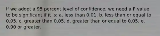 If we adopt a 95 percent level of confidence, we need a P value to be significant if it is: a. less than 0.01. b. less than or equal to 0.05. c. greater than 0.05. d. greater than or equal to 0.05. e. 0.90 or greater.