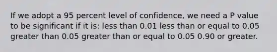 If we adopt a 95 percent level of confidence, we need a P value to be significant if it is: less than 0.01 less than or equal to 0.05 greater than 0.05 greater than or equal to 0.05 0.90 or greater.