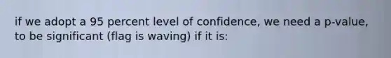 if we adopt a 95 percent level of confidence, we need a p-value, to be significant (flag is waving) if it is: