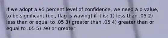 If we adopt a 95 percent level of confidence, we need a p-value, to be significant (i.e., flag is waving) if it is: 1) less than .05 2) less than or equal to .05 3) greater than .05 4) greater than or equal to .05 5) .90 or greater