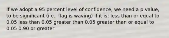 If we adopt a 95 percent level of confidence, we need a p-value, to be significant (i.e., flag is waving) if it is: less than or equal to 0.05 less than 0.05 greater than 0.05 greater than or equal to 0.05 0.90 or greater