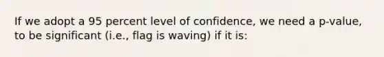 If we adopt a 95 percent level of confidence, we need a p-value, to be significant (i.e., flag is waving) if it is: