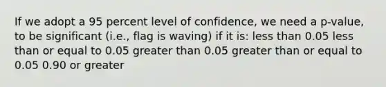 If we adopt a 95 percent level of confidence, we need a p-value, to be significant (i.e., flag is waving) if it is: <a href='https://www.questionai.com/knowledge/k7BtlYpAMX-less-than' class='anchor-knowledge'>less than</a> 0.05 less than or equal to 0.05 <a href='https://www.questionai.com/knowledge/ktgHnBD4o3-greater-than' class='anchor-knowledge'>greater than</a> 0.05 <a href='https://www.questionai.com/knowledge/kNDE5ipeE2-greater-than-or-equal-to' class='anchor-knowledge'>greater than or equal to</a> 0.05 0.90 or greater