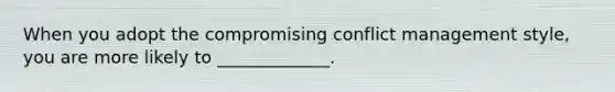 When you adopt the compromising conflict management style, you are more likely to _____________.