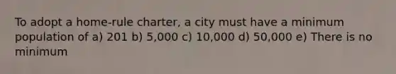 To adopt a home-rule charter, a city must have a minimum population of a) 201 b) 5,000 c) 10,000 d) 50,000 e) There is no minimum