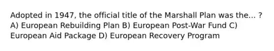 Adopted in 1947, the official title of the Marshall Plan was the... ? A) European Rebuilding Plan B) European Post-War Fund C) European Aid Package D) European Recovery Program