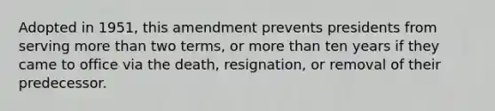 Adopted in 1951, this amendment prevents presidents from serving more than two terms, or more than ten years if they came to office via the death, resignation, or removal of their predecessor.