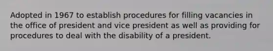 Adopted in 1967 to establish procedures for filling vacancies in the office of president and vice president as well as providing for procedures to deal with the disability of a president.