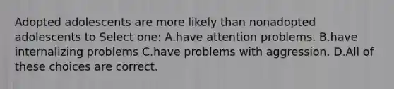 Adopted adolescents are more likely than nonadopted adolescents to Select one: A.have attention problems. B.have internalizing problems C.have problems with aggression. D.All of these choices are correct.