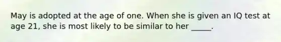 May is adopted at the age of one. When she is given an IQ test at age 21, she is most likely to be similar to her _____.