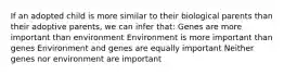 If an adopted child is more similar to their biological parents than their adoptive parents, we can infer that: Genes are more important than environment Environment is more important than genes Environment and genes are equally important Neither genes nor environment are important