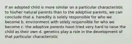 If an adopted child is more similar on a particular characteristic to his/her natural parents than to the adoptive parents, we can conclude that a. heredity is solely responsible for who we become b. environment with solely responsible for who we become c. the adoptive parents have tried very hard to raise the child as their own d. genetics play a role in the development of that particular characteristic