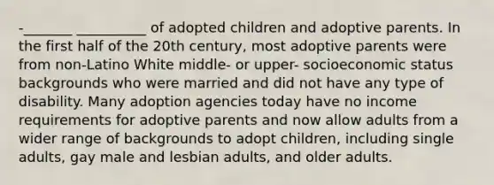 -_______ __________ of adopted children and adoptive parents. In the first half of the 20th century, most adoptive parents were from non-Latino White middle- or upper- socioeconomic status backgrounds who were married and did not have any type of disability. Many adoption agencies today have no income requirements for adoptive parents and now allow adults from a wider range of backgrounds to adopt children, including single adults, gay male and lesbian adults, and older adults.