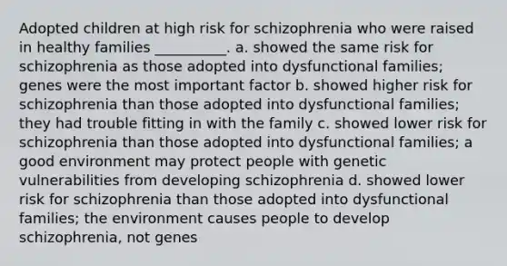 Adopted children at high risk for schizophrenia who were raised in healthy families __________. a. showed the same risk for schizophrenia as those adopted into dysfunctional families; genes were the most important factor b. showed higher risk for schizophrenia than those adopted into dysfunctional families; they had trouble fitting in with the family c. showed lower risk for schizophrenia than those adopted into dysfunctional families; a good environment may protect people with genetic vulnerabilities from developing schizophrenia d. showed lower risk for schizophrenia than those adopted into dysfunctional families; the environment causes people to develop schizophrenia, not genes