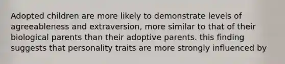 Adopted children are more likely to demonstrate levels of agreeableness and extraversion, more similar to that of their biological parents than their adoptive parents. this finding suggests that personality traits are more strongly influenced by