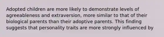 Adopted children are more likely to demonstrate levels of agreeableness and extraversion, more similar to that of their biological parents than their adoptive parents. This finding suggests that personality traits are more strongly influenced by