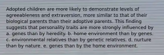 Adopted children are more likely to demonstrate levels of agreeableness and extraversion, more similar to that of their biological parents than their adoptive parents. This finding suggests that personality traits are more strongly influenced by a. genes than by heredity. b. home environment than by genes. c. environmental relatives than by genetic relatives. d. nurture than by nature. e. genes than by the home environment.