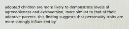 adopted children are more likely to demonstrate levels of agreeableness and extraversion, more similar to that of their adoptive parents. this finding suggests that personality traits are more strongly influenced by
