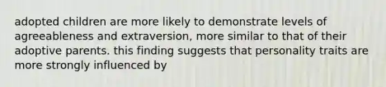adopted children are more likely to demonstrate levels of agreeableness and extraversion, more similar to that of their adoptive parents. this finding suggests that personality traits are more strongly influenced by
