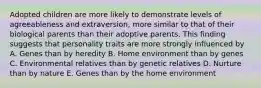 Adopted children are more likely to demonstrate levels of agreeableness and extraversion, more similar to that of their biological parents than their adoptive parents. This finding suggests that personality traits are more strongly influenced by A. Genes than by heredity B. Home environment than by genes C. Environmental relatives than by genetic relatives D. Nurture than by nature E. Genes than by the home environment