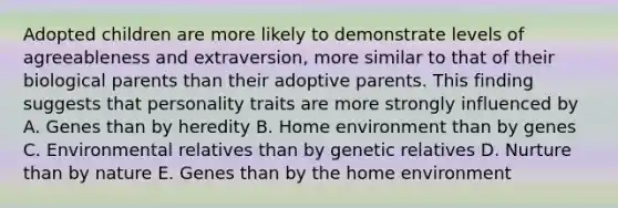 Adopted children are more likely to demonstrate levels of agreeableness and extraversion, more similar to that of their biological parents than their adoptive parents. This finding suggests that personality traits are more strongly influenced by A. Genes than by heredity B. Home environment than by genes C. Environmental relatives than by genetic relatives D. Nurture than by nature E. Genes than by the home environment