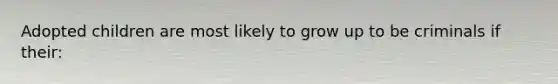 Adopted children are most likely to grow up to be criminals if their: