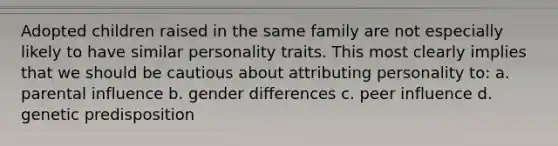 Adopted children raised in the same family are not especially likely to have similar personality traits. This most clearly implies that we should be cautious about attributing personality to: a. parental influence b. gender differences c. peer influence d. genetic predisposition