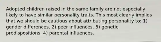 Adopted children raised in the same family are not especially likely to have similar personality traits. This most clearly implies that we should be cautious about attributing personality to: 1) gender differences. 2) peer influences. 3) genetic predispositions. 4) parental influences.