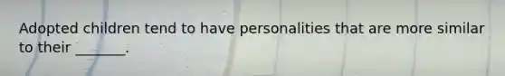 Adopted children tend to have personalities that are more similar to their _______.