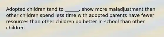 Adopted children tend to ______. show more maladjustment than other children spend less time with adopted parents have fewer resources than other children do better in school than other children