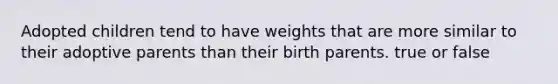 Adopted children tend to have weights that are more similar to their adoptive parents than their birth parents. true or false