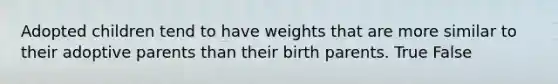 Adopted children tend to have weights that are more similar to their adoptive parents than their birth parents. True False