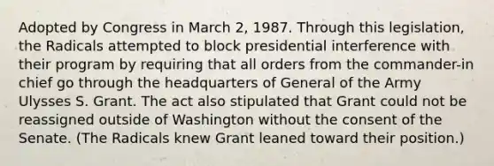 Adopted by Congress in March 2, 1987. Through this legislation, the Radicals attempted to block presidential interference with their program by requiring that all orders from the commander-in chief go through the headquarters of General of the Army Ulysses S. Grant. The act also stipulated that Grant could not be reassigned outside of Washington without the consent of the Senate. (The Radicals knew Grant leaned toward their position.)