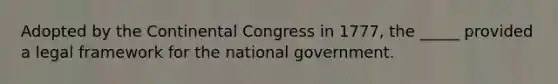 Adopted by the Continental Congress in 1777, the _____ provided a legal framework for the national government.