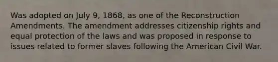 Was adopted on July 9, 1868, as one of the Reconstruction Amendments. The amendment addresses citizenship rights and equal protection of the laws and was proposed in response to issues related to former slaves following the American Civil War.