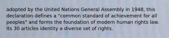 adopted by the United Nations General Assembly in 1948, this declaration defines a "common standard of achievement for all peoples" and forms the foundation of modern human rights law. Its 30 articles identity a diverse set of rights.