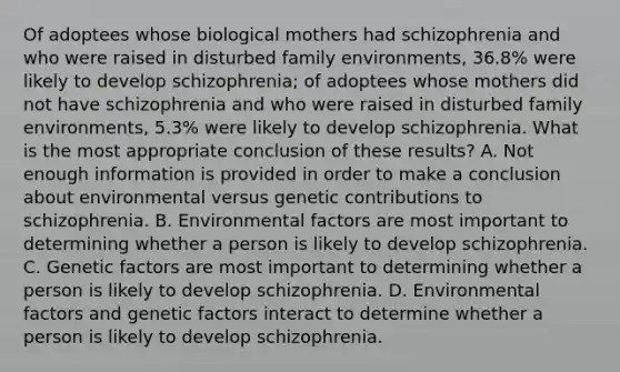 Of adoptees whose biological mothers had schizophrenia and who were raised in disturbed family environments, 36.8% were likely to develop schizophrenia; of adoptees whose mothers did not have schizophrenia and who were raised in disturbed family environments, 5.3% were likely to develop schizophrenia. What is the most appropriate conclusion of these results? A. Not enough information is provided in order to make a conclusion about environmental versus genetic contributions to schizophrenia. B. Environmental factors are most important to determining whether a person is likely to develop schizophrenia. C. Genetic factors are most important to determining whether a person is likely to develop schizophrenia. D. Environmental factors and genetic factors interact to determine whether a person is likely to develop schizophrenia.