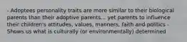 - Adoptees personality traits are more similar to their biological parents than their adoptive parents... yet parents to influence their children's attitudes, values, manners, faith and politics - Shows us what is culturally (or environmentally) determined