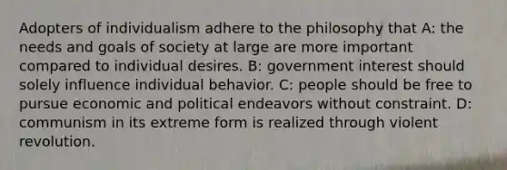 Adopters of individualism adhere to the philosophy that A: the needs and goals of society at large are more important compared to individual desires. B: government interest should solely influence individual behavior. C: people should be free to pursue economic and political endeavors without constraint. D: communism in its extreme form is realized through violent revolution.