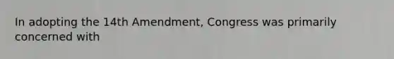 In adopting the 14th Amendment, Congress was primarily concerned with