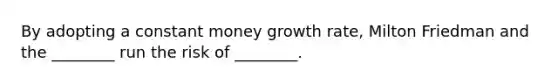 By adopting a constant money growth rate, Milton Friedman and the ________ run the risk of ________.