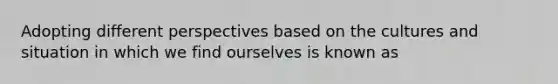 Adopting different perspectives based on the cultures and situation in which we find ourselves is known as