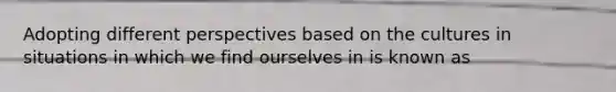 Adopting different perspectives based on the cultures in situations in which we find ourselves in is known as